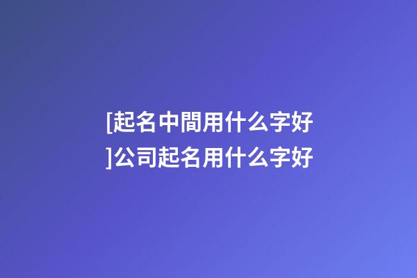 [起名中間用什么字好]公司起名用什么字好-第1張-公司起名-玄機派